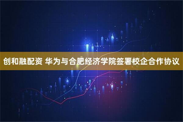 创和融配资 华为与合肥经济学院签署校企合作协议