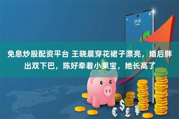 免息炒股配资平台 王晓晨穿花裙子漂亮，婚后胖出双下巴，陈好牵着小果宝，她长高了
