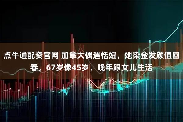 点牛通配资官网 加拿大偶遇恬妞，她染金发颜值回春，67岁像45岁，晚年跟女儿生活