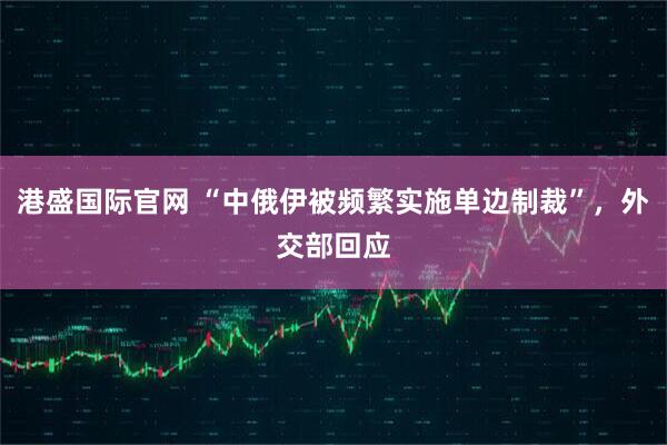 港盛国际官网 “中俄伊被频繁实施单边制裁”，外交部回应