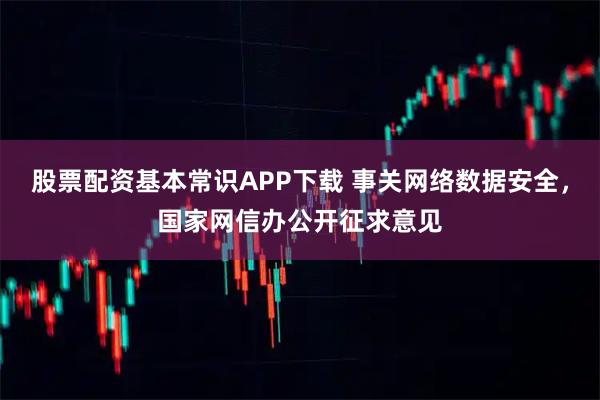 股票配资基本常识APP下载 事关网络数据安全，国家网信办公开征求意见