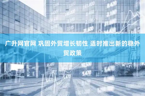 广升网官网 巩固外贸增长韧性 适时推出新的稳外贸政策