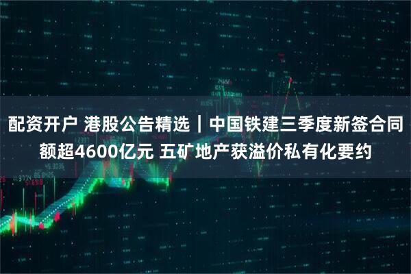 配资开户 港股公告精选｜中国铁建三季度新签合同额超4600亿元 五矿地产获溢价私有化要约