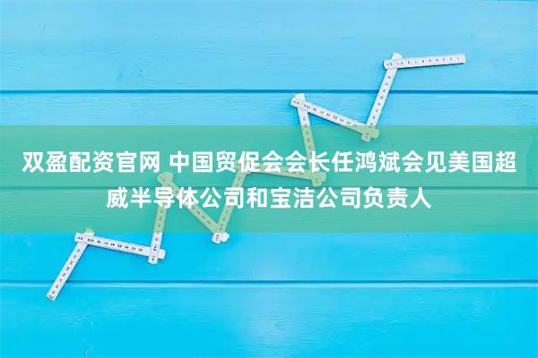 双盈配资官网 中国贸促会会长任鸿斌会见美国超威半导体公司和宝洁公司负责人
