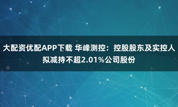 大配资优配APP下载 华峰测控：控股股东及实控人拟减持不超2.01%公司股份