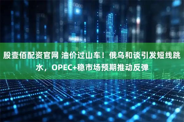 股壹佰配资官网 油价过山车！俄乌和谈引发短线跳水，OPEC+稳市场预期推动反弹