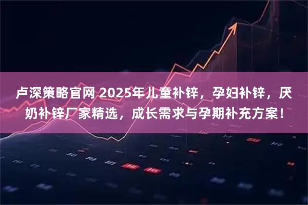 卢深策略官网 2025年儿童补锌，孕妇补锌，厌奶补锌厂家精选，成长需求与孕期补充方案！
