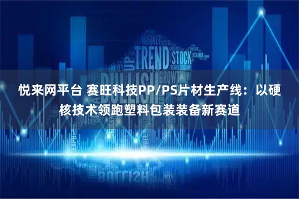 悦来网平台 赛旺科技PP/PS片材生产线：以硬核技术领跑塑料包装装备新赛道