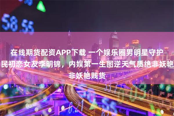 在线期货配资APP下载 一个娱乐圈男明星守护的国民初恋女友李明锦，内娱第一生图逆天气质绝非妖艳贱货
