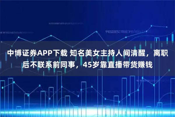 中博证券APP下载 知名美女主持人间清醒，离职后不联系前同事，45岁靠直播带货赚钱