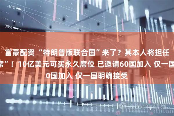 富豪配资 “特朗普版联合国”来了？其本人将担任“终身主席”！10亿美元可买永久席位 已邀请60国加入 仅一国明确接受