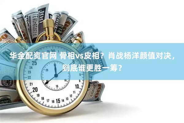 华金配资官网 骨相vs皮相？肖战杨洋颜值对决，到底谁更胜一筹？