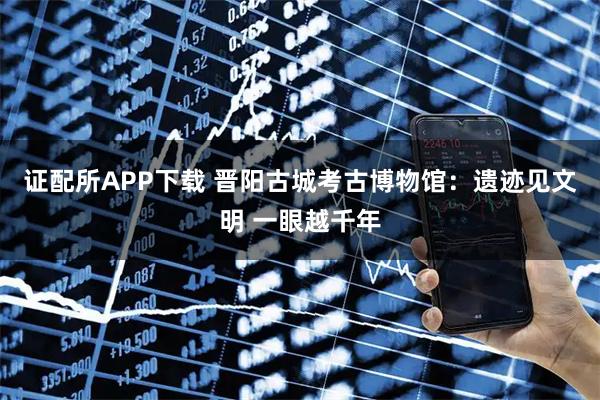 证配所APP下载 晋阳古城考古博物馆：遗迹见文明 一眼越千年
