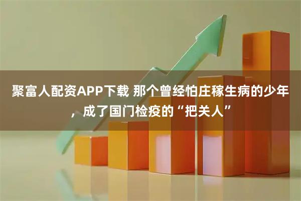 聚富人配资APP下载 那个曾经怕庄稼生病的少年，成了国门检疫的“把关人”