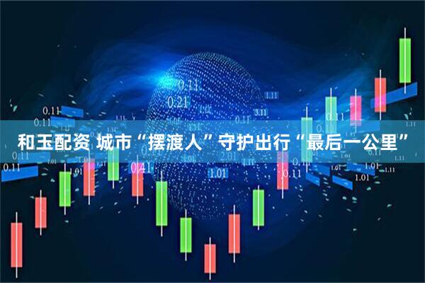 和玉配资 城市“摆渡人”守护出行“最后一公里”