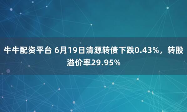牛牛配资平台 6月19日清源转债下跌0.43%，转股溢价率29.95%
