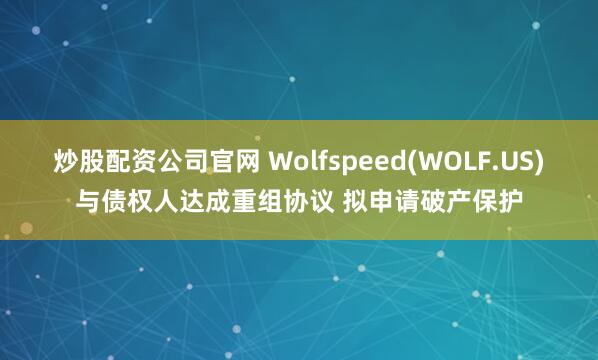 炒股配资公司官网 Wolfspeed(WOLF.US)与债权人达成重组协议 拟申请破产保护