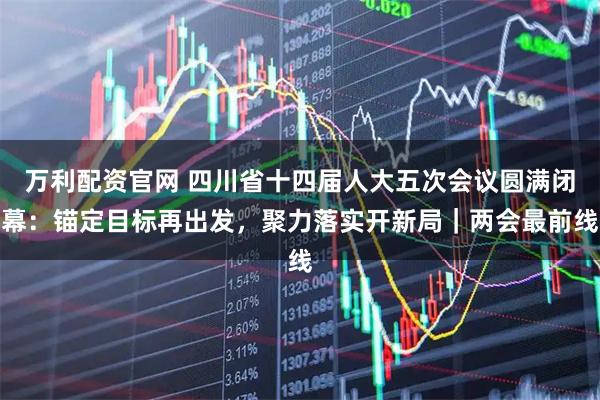 万利配资官网 四川省十四届人大五次会议圆满闭幕：锚定目标再出发，聚力落实开新局｜两会最前线