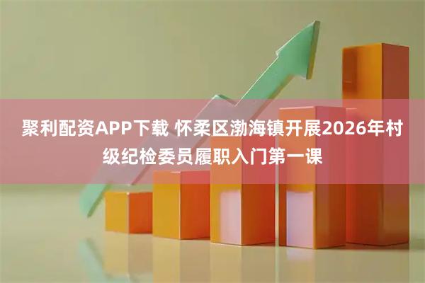 聚利配资APP下载 怀柔区渤海镇开展2026年村级纪检委员履职入门第一课