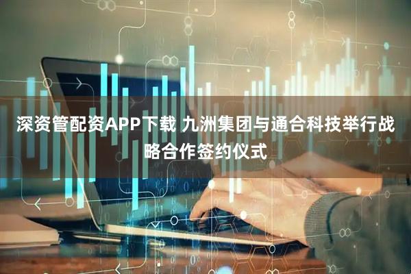 深资管配资APP下载 九洲集团与通合科技举行战略合作签约仪式