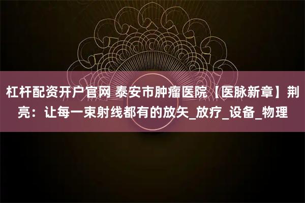 杠杆配资开户官网 泰安市肿瘤医院【医脉新章】荆亮：让每一束射线都有的放矢_放疗_设备_物理