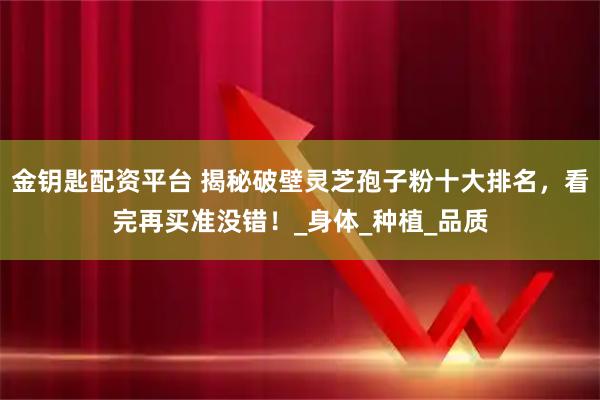 金钥匙配资平台 揭秘破壁灵芝孢子粉十大排名，看完再买准没错！_身体_种植_品质