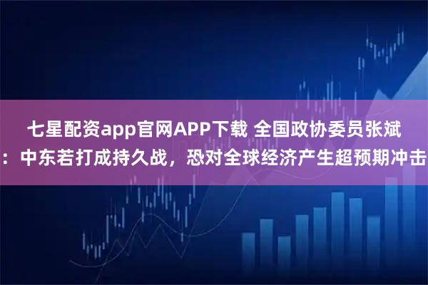 七星配资app官网APP下载 全国政协委员张斌：中东若打成持久战，恐对全球经济产生超预期冲击
